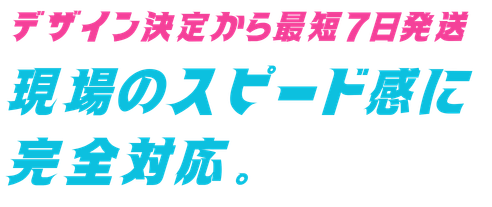 デザイン決定から最短7日発送 現場のスピード感に完全対応。